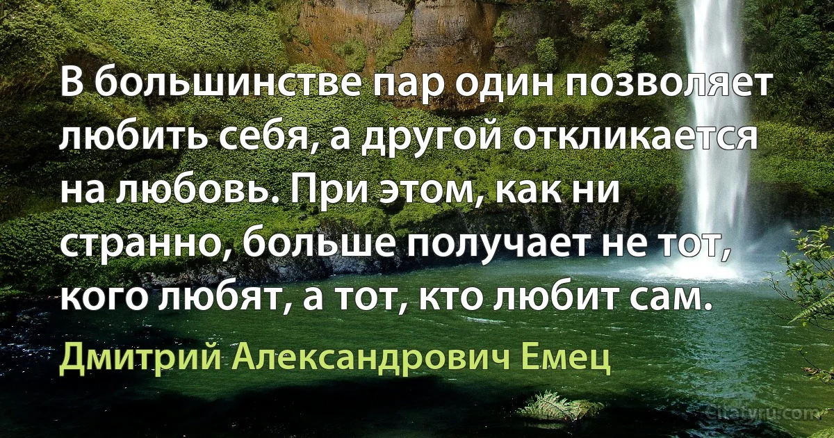 В большинстве пар один позволяет любить себя, а другой откликается на любовь. При этом, как ни странно, больше получает не тот, кого любят, а тот, кто любит сам. (Дмитрий Александрович Емец)