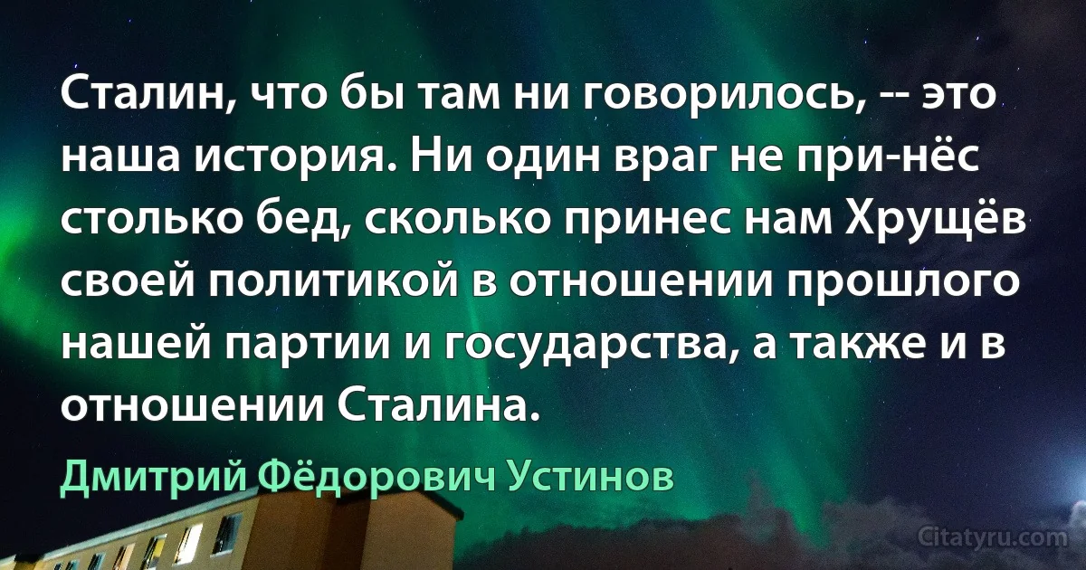 Сталин, что бы там ни говорилось, ­- это наша история. Ни один враг не при­нёс столько бед, сколько принес нам Хрущёв своей политикой в отношении прошлого нашей партии и государства, а также и в отношении Сталина. (Дмитрий Фёдорович Устинов)