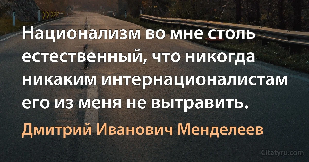 Национализм во мне столь естественный, что никогда никаким интернационалистам его из меня не вытравить. (Дмитрий Иванович Менделеев)