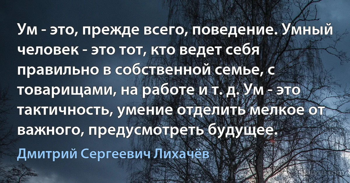 Ум - это, прежде всего, поведение. Умный человек - это тот, кто ведет себя правильно в собственной семье, с товарищами, на работе и т. д. Ум - это тактичность, умение отделить мелкое от важного, предусмотреть будущее. (Дмитрий Сергеевич Лихачёв)