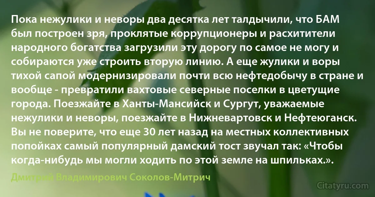 Пока нежулики и неворы два десятка лет талдычили, что БАМ был построен зря, проклятые коррупционеры и расхитители народного богатства загрузили эту дорогу по самое не могу и собираются уже строить вторую линию. А еще жулики и воры тихой сапой модернизировали почти всю нефтедобычу в стране и вообще - превратили вахтовые северные поселки в цветущие города. Поезжайте в Ханты-Мансийск и Сургут, уважаемые нежулики и неворы, поезжайте в Нижневартовск и Нефтеюганск. Вы не поверите, что еще 30 лет назад на местных коллективных попойках самый популярный дамский тост звучал так: «Чтобы когда-нибудь мы могли ходить по этой земле на шпильках.». (Дмитрий Владимирович Соколов-Митрич)