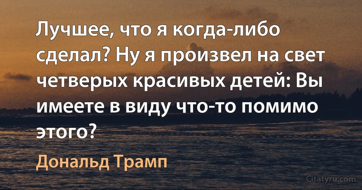 Лучшее, что я когда-либо сделал? Ну я произвел на свет четверых красивых детей: Вы имеете в виду что-то помимо этого? (Дональд Трамп)