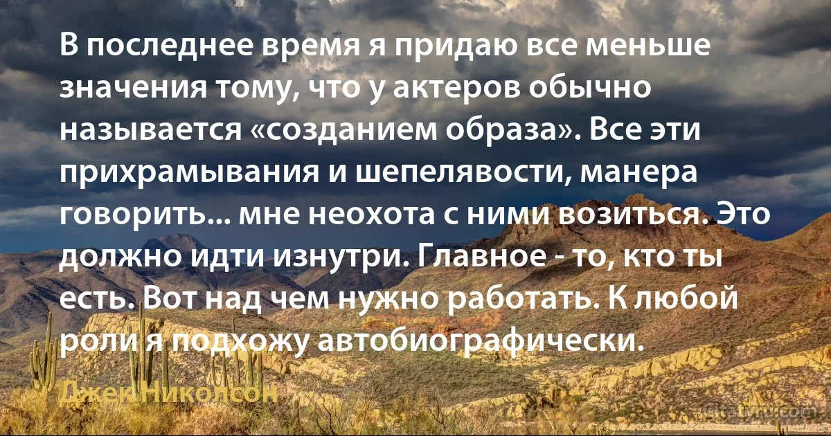 В последнее время я придаю все меньше значения тому, что у актеров обычно называется «созданием образа». Все эти прихрамывания и шепелявости, манера говорить... мне неохота с ними возиться. Это должно идти изнутри. Главное - то, кто ты есть. Вот над чем нужно работать. К любой роли я подхожу автобиографически. (Джек Николсон)