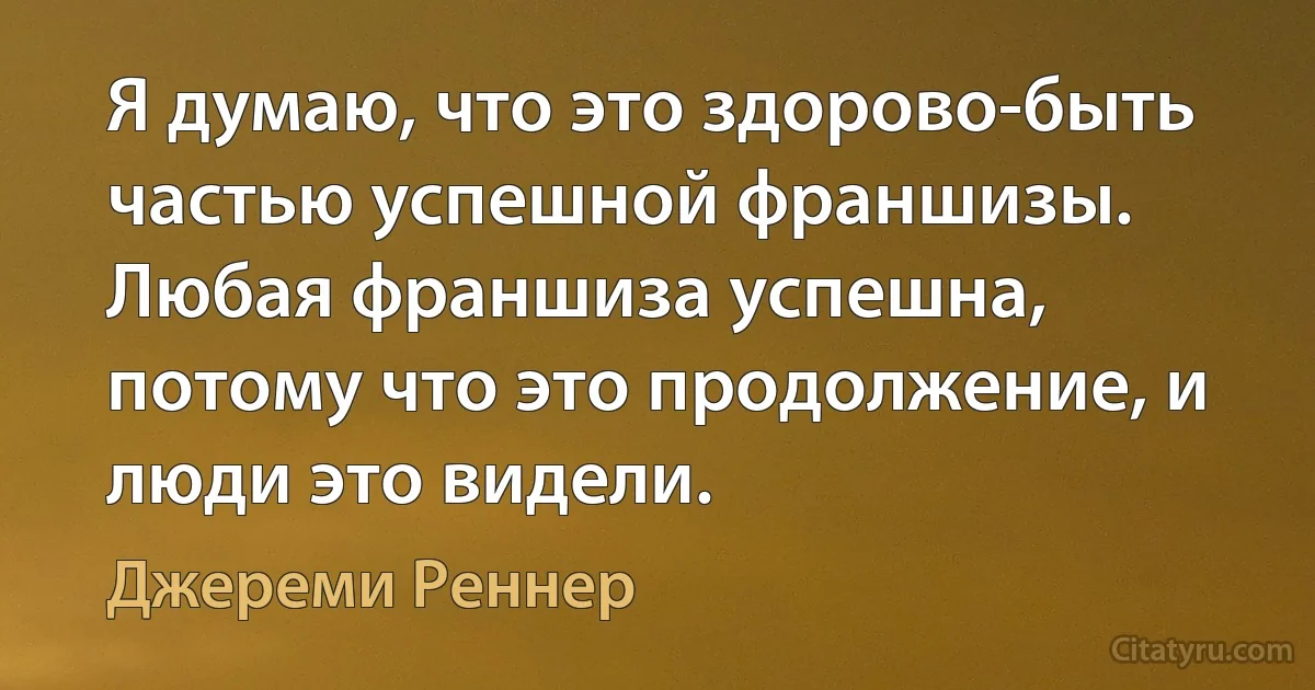 Я думаю, что это здорово-быть частью успешной франшизы. Любая франшиза успешна, потому что это продолжение, и люди это видели. (Джереми Реннер)