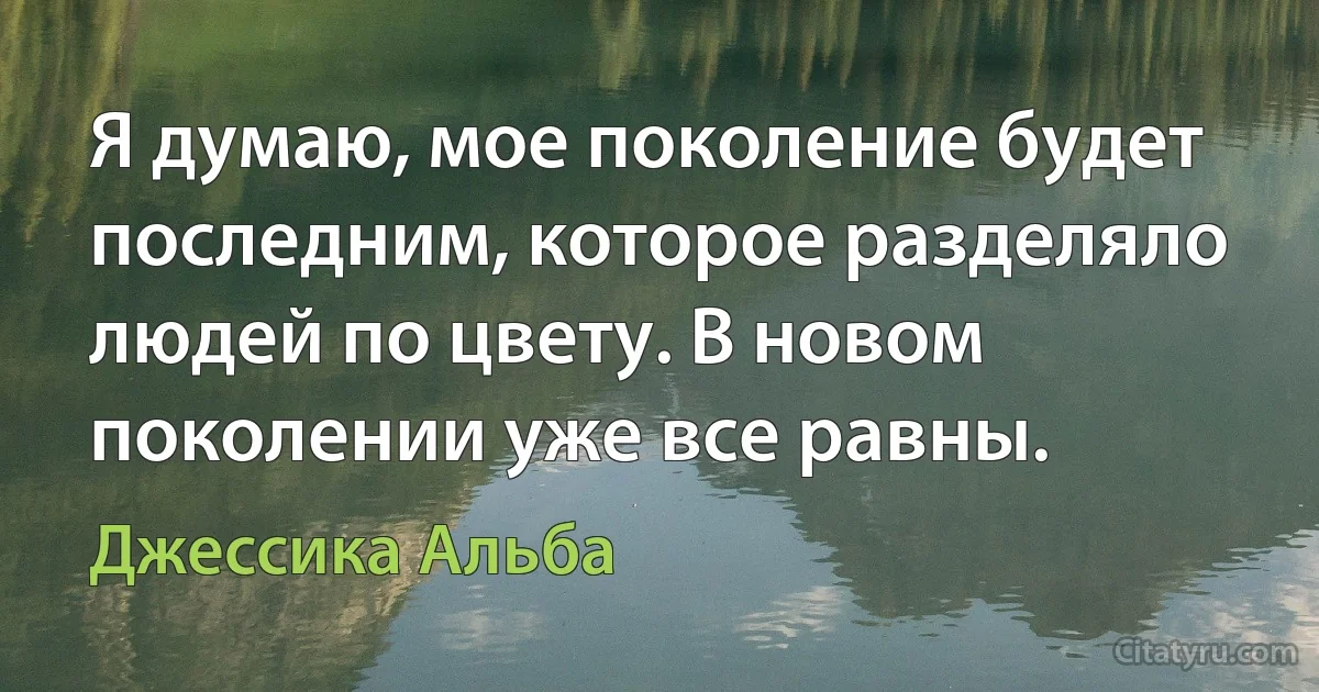 Я думаю, мое поколение будет последним, которое разделяло людей по цвету. В новом поколении уже все равны. (Джессика Альба)