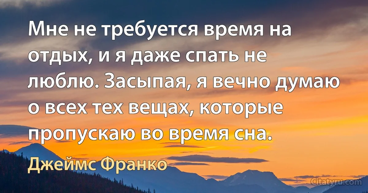 Мне не требуется время на отдых, и я даже спать не люблю. Засыпая, я вечно думаю о всех тех вещах, которые пропускаю во время сна. (Джеймс Франко)