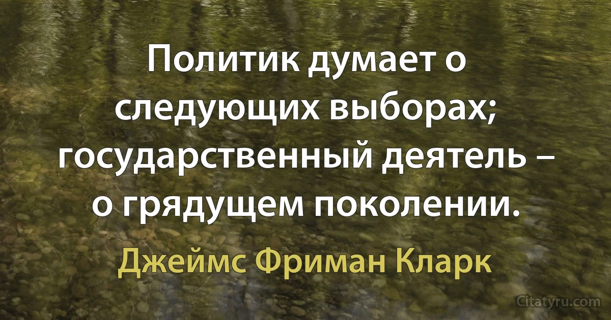 Политик думает о следующих выборах; государственный деятель – о грядущем поколении. (Джеймс Фриман Кларк)