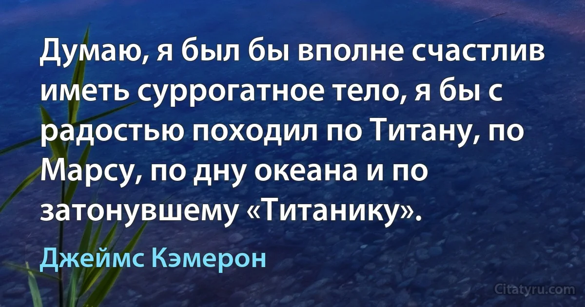 Думаю, я был бы вполне счастлив иметь суррогатное тело, я бы с радостью походил по Титану, по Марсу, по дну океана и по затонувшему «Титанику». (Джеймс Кэмерон)