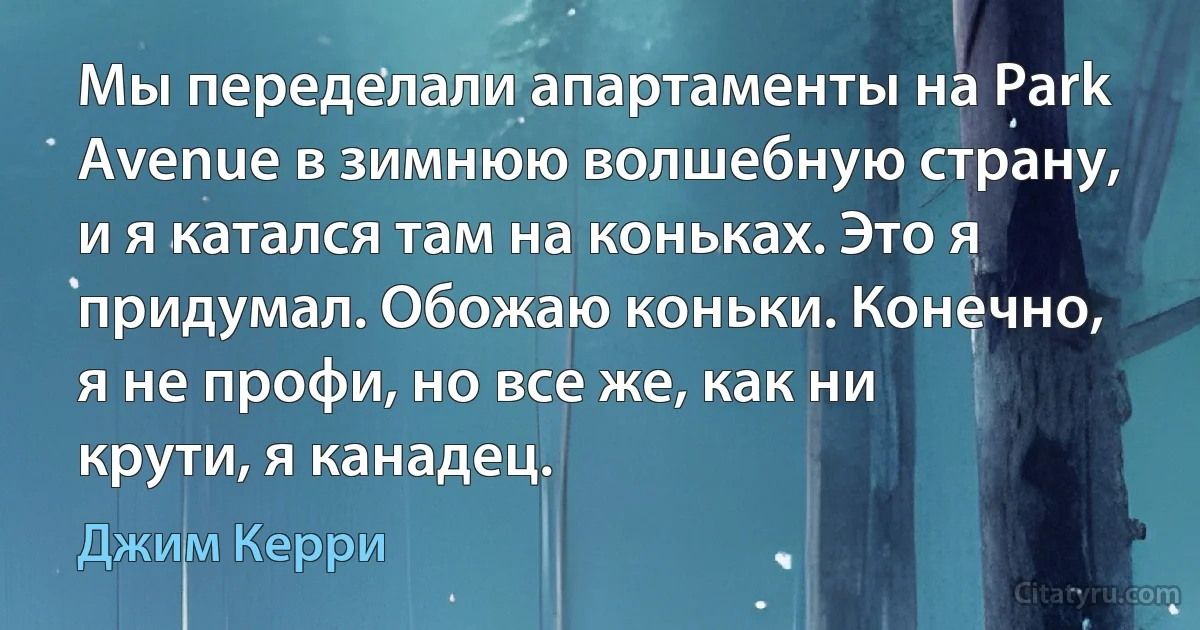 Мы переделали апартаменты на Park Avenue в зимнюю волшебную страну, и я катался там на коньках. Это я придумал. Обожаю коньки. Конечно, я не профи, но все же, как ни крути, я канадец. (Джим Керри)