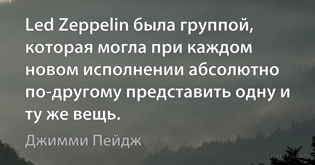 Led Zeppelin была группой, которая могла при каждом новом исполнении абсолютно по-другому представить одну и ту же вещь. (Джимми Пейдж)