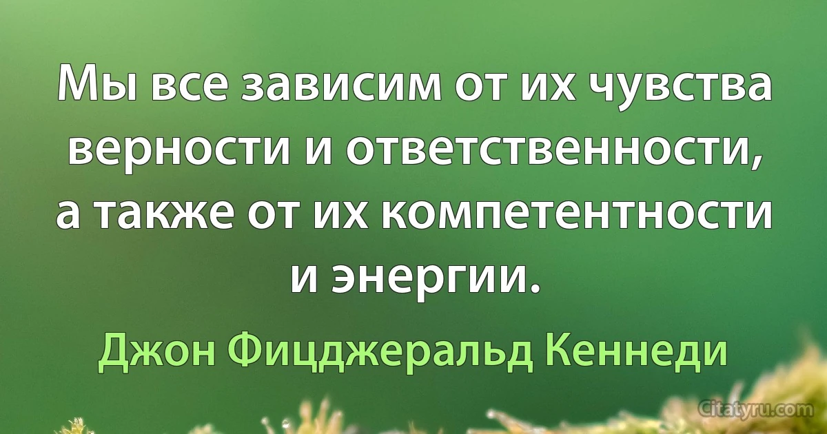 Мы все зависим от их чувства верности и ответственности, а также от их компетентности и энергии. (Джон Фицджеральд Кеннеди)