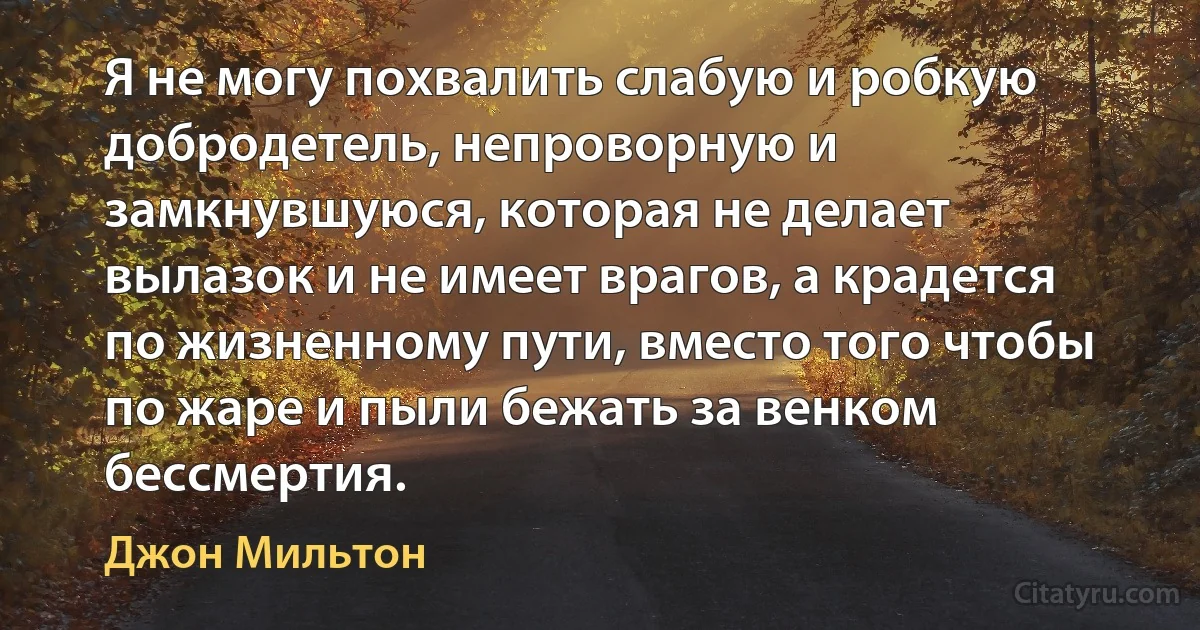 Я не могу похвалить слабую и робкую добродетель, непроворную и замкнувшуюся, которая не делает вылазок и не имеет врагов, а крадется по жизненному пути, вместо того чтобы по жаре и пыли бежать за венком бессмертия. (Джон Мильтон)