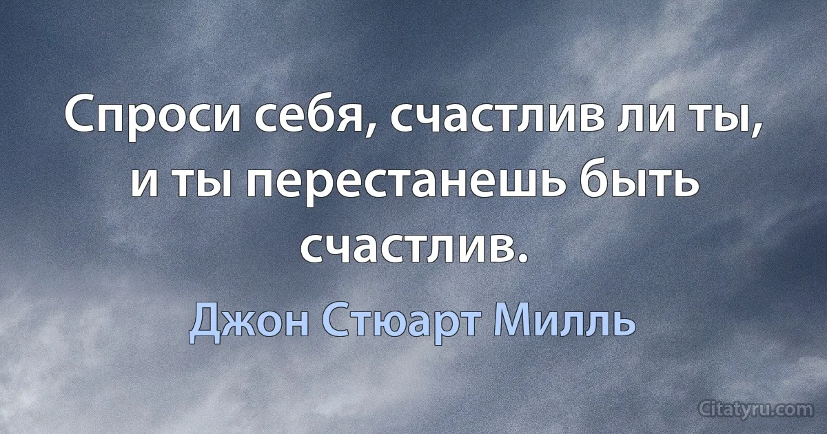 Спроси себя, счастлив ли ты, и ты перестанешь быть счастлив. (Джон Стюарт Милль)