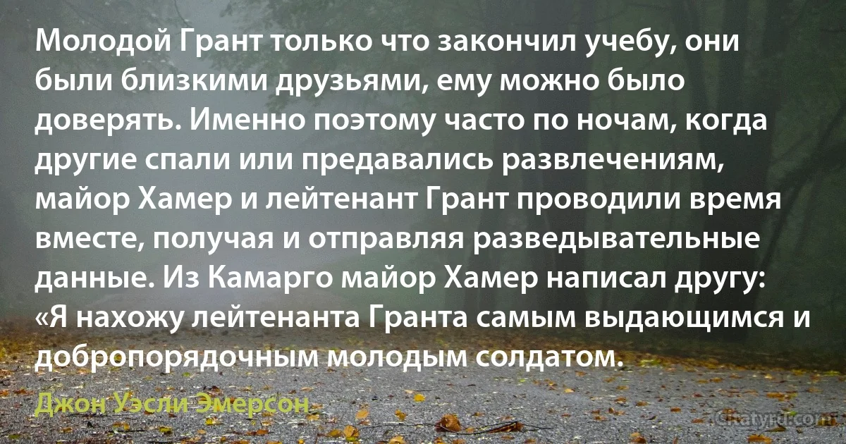 Молодой Грант только что закончил учебу, они были близкими друзьями, ему можно было доверять. Именно поэтому часто по ночам, когда другие спали или предавались развлечениям, майор Хамер и лейтенант Грант проводили время вместе, получая и отправляя разведывательные данные. Из Камарго майор Хамер написал другу: «Я нахожу лейтенанта Гранта самым выдающимся и добропорядочным молодым солдатом. (Джон Уэсли Эмерсон)