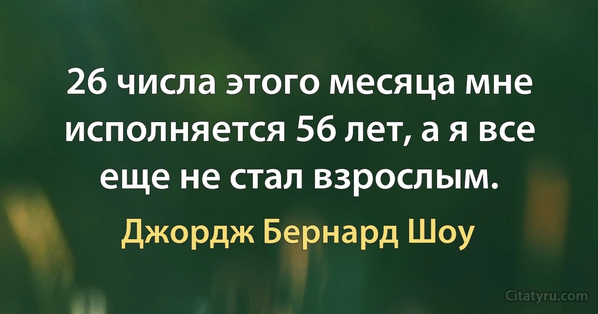 26 числа этого месяца мне исполняется 56 лет, а я все еще не стал взрослым. (Джордж Бернард Шоу)