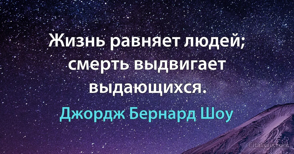 Жизнь равняет людей; смерть выдвигает выдающихся. (Джордж Бернард Шоу)