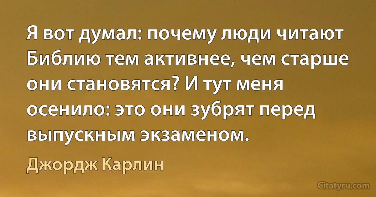 Я вот думал: почему люди читают Библию тем активнее, чем старше они становятся? И тут меня осенило: это они зубрят перед выпускным экзаменом. (Джордж Карлин)