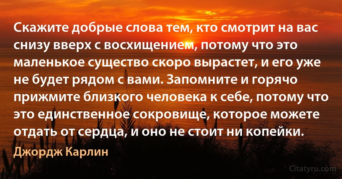 Скажите добрые слова тем, кто смотрит на вас снизу вверх с восхищением, потому что это маленькое существо скоро вырастет, и его уже не будет рядом с вами. Запомните и горячо прижмите близкого человека к себе, потому что это единственное сокровище, которое можете отдать от сердца, и оно не стоит ни копейки. (Джордж Карлин)