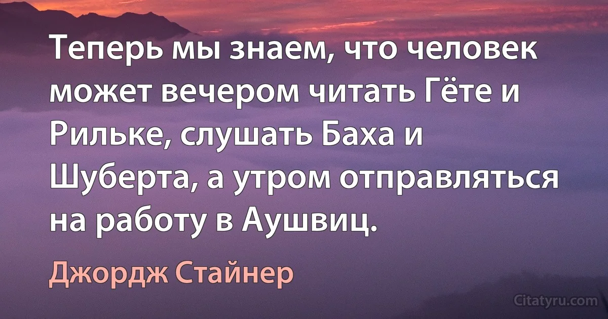 Теперь мы знаем, что человек может вечером читать Гёте и Рильке, слушать Баха и Шуберта, а утром отправляться на работу в Аушвиц. (Джордж Стайнер)