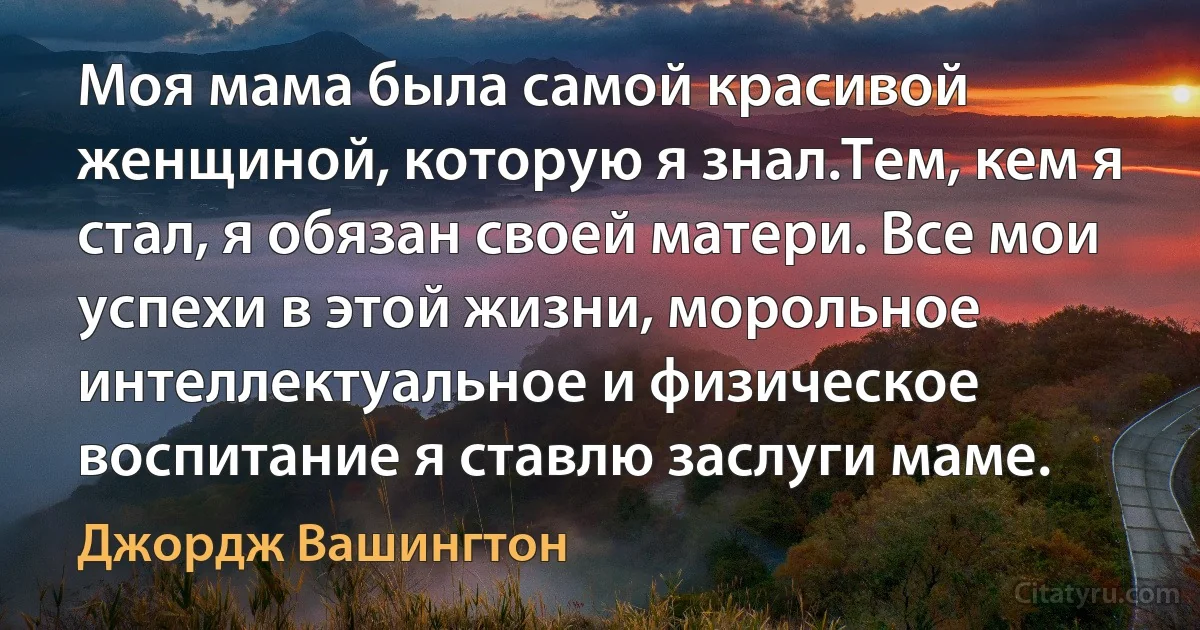 Моя мама была самой красивой женщиной, которую я знал.Тем, кем я стал, я обязан своей матери. Все мои успехи в этой жизни, морольное интеллектуальное и физическое воспитание я ставлю заслуги маме. (Джордж Вашингтон)