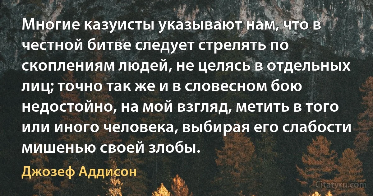 Многие казуисты указывают нам, что в честной битве следует стрелять по скоплениям людей, не целясь в отдельных лиц; точно так же и в словесном бою недостойно, на мой взгляд, метить в того или иного человека, выбирая его слабости мишенью своей злобы. (Джозеф Аддисон)