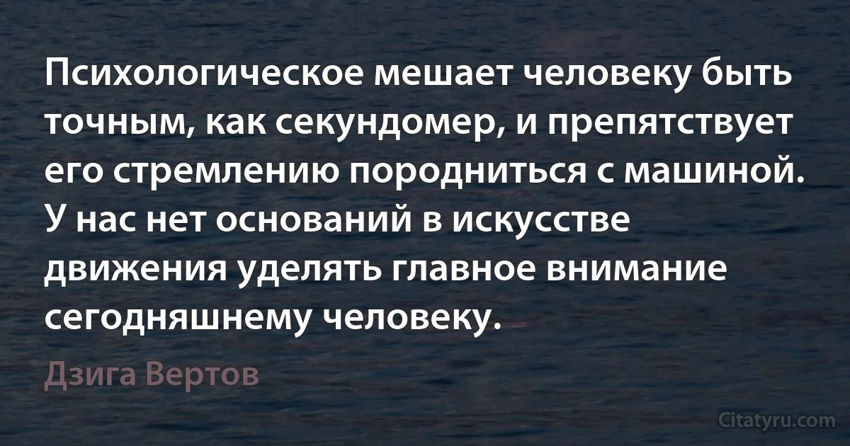 Психологическое мешает человеку быть точным, как секундомер, и препятствует его стремлению породниться с машиной. У нас нет оснований в искусстве движения уделять главное внимание сегодняшнему человеку. (Дзига Вертов)