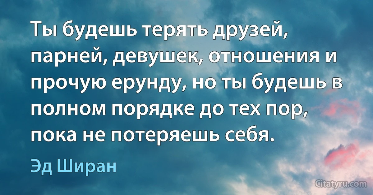 Ты будешь терять друзей, парней, девушек, отношения и прочую ерунду, но ты будешь в полном порядке до тех пор, пока не потеряешь себя. (Эд Ширан)