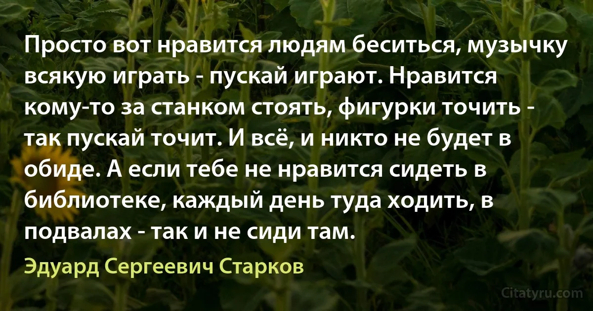 Просто вот нравится людям беситься, музычку всякую играть - пускай играют. Нравится кому-то за станком стоять, фигурки точить - так пускай точит. И всё, и никто не будет в обиде. А если тебе не нравится сидеть в библиотеке, каждый день туда ходить, в подвалах - так и не сиди там. (Эдуард Сергеевич Старков)