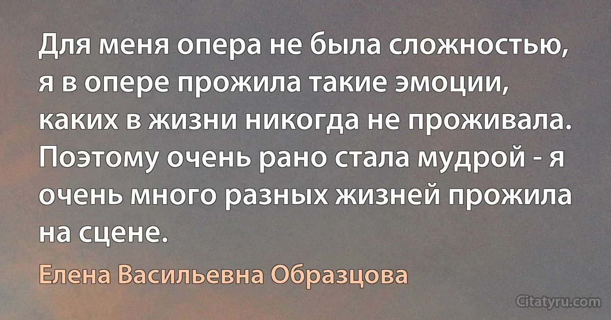 Для меня опера не была сложностью, я в опере прожила такие эмоции, каких в жизни никогда не проживала. Поэтому очень рано стала мудрой - я очень много разных жизней прожила на сцене. (Елена Васильевна Образцова)