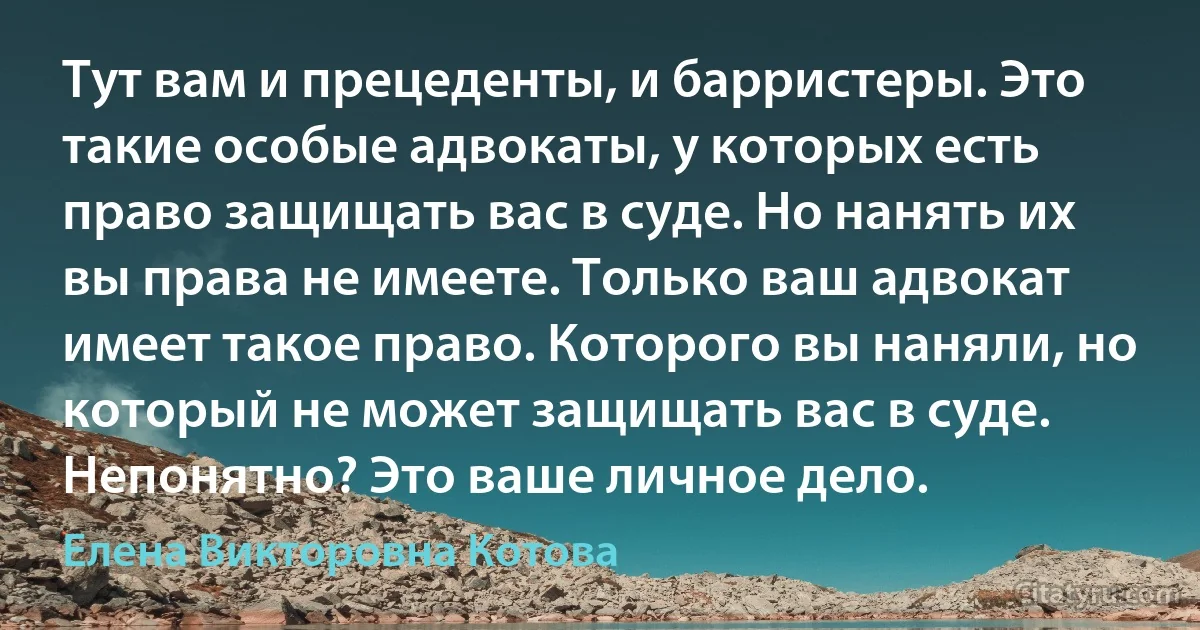 Тут вам и прецеденты, и барристеры. Это такие особые адвокаты, у которых есть право защищать вас в суде. Но нанять их вы права не имеете. Только ваш адвокат имеет такое право. Которого вы наняли, но который не может защищать вас в суде. Непонятно? Это ваше личное дело. (Елена Викторовна Котова)