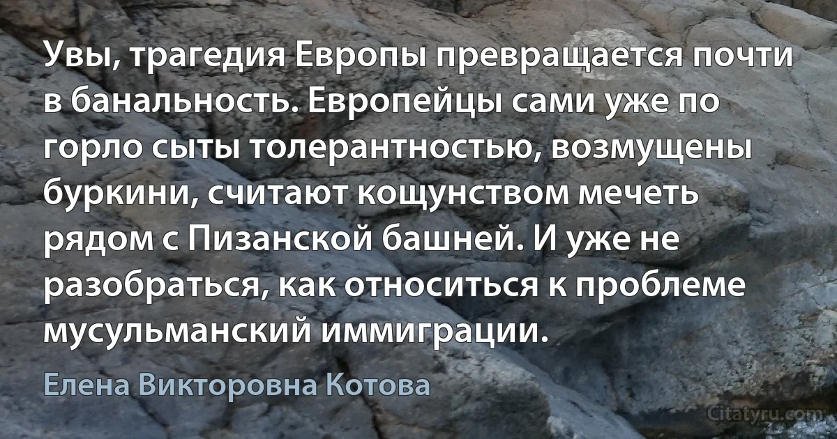 Увы, трагедия Европы превращается почти в банальность. Европейцы сами уже по горло сыты толерантностью, возмущены буркини, считают кощунством мечеть рядом с Пизанской башней. И уже не разобраться, как относиться к проблеме мусульманский иммиграции. (Елена Викторовна Котова)