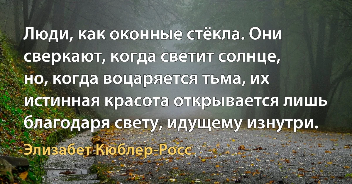 Люди, как оконные стёкла. Они сверкают, когда светит солнце, но, когда воцаряется тьма, их истинная красота открывается лишь благодаря свету, идущему изнутри. (Элизабет Кюблер-Росс)