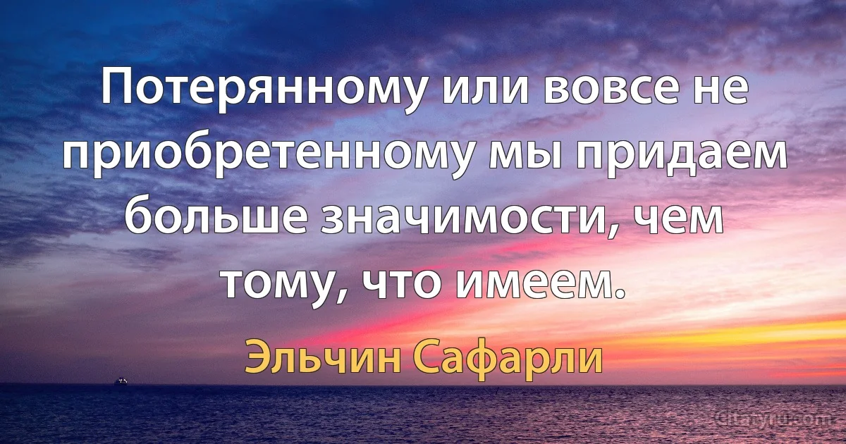 Потерянному или вовсе не приобретенному мы придаем больше значимости, чем тому, что имеем. (Эльчин Сафарли)