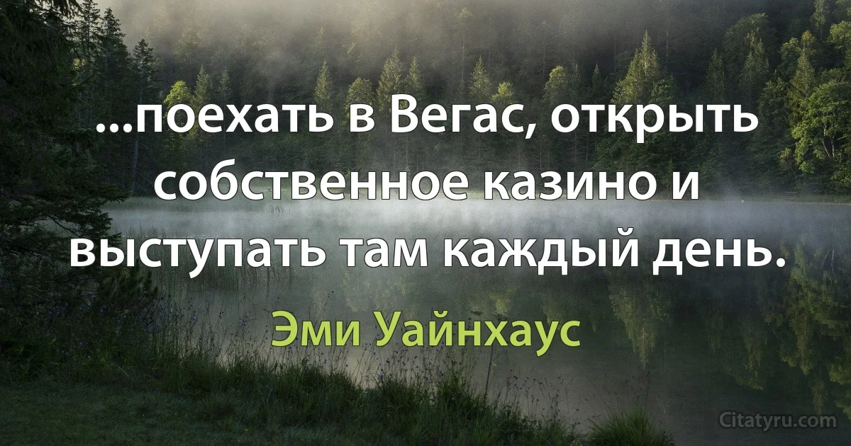 ...поехать в Вегас, открыть собственное казино и выступать там каждый день. (Эми Уайнхаус)