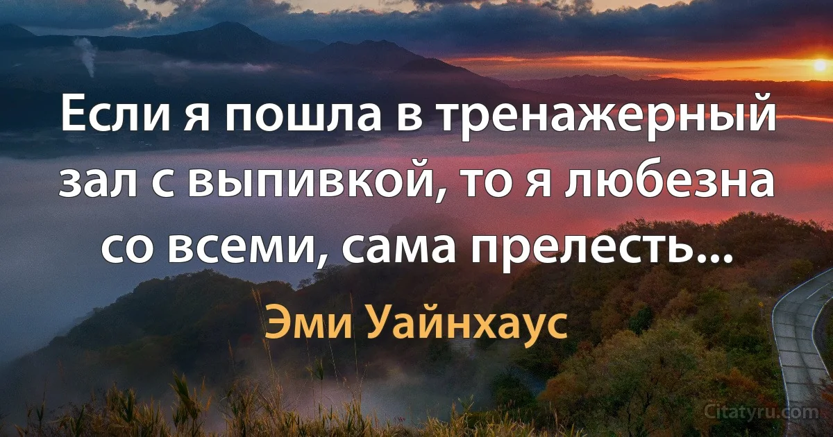 Если я пошла в тренажерный зал с выпивкой, то я любезна со всеми, сама прелесть... (Эми Уайнхаус)