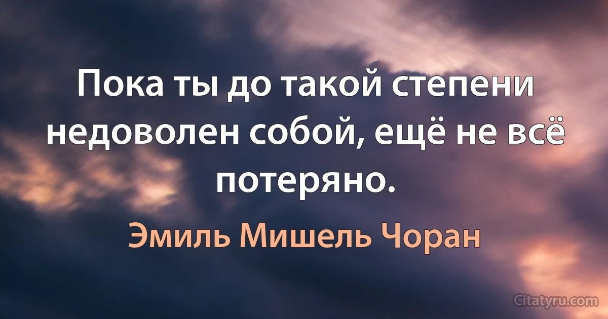 Пока ты до такой степени недоволен собой, ещё не всё потеряно. (Эмиль Мишель Чоран)