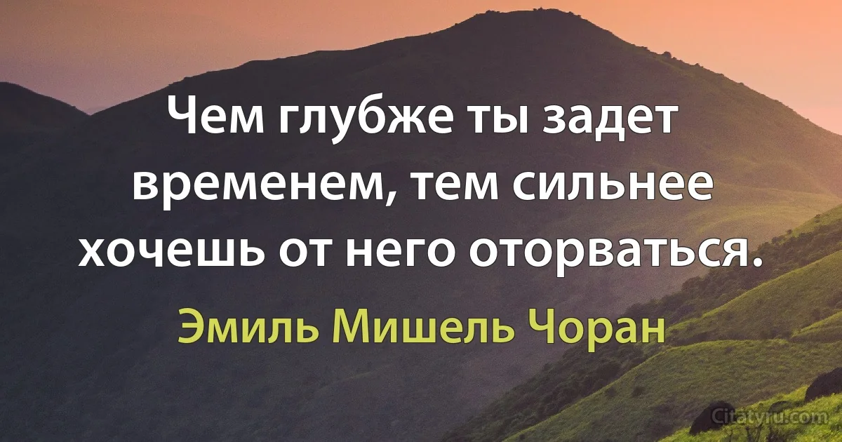 Чем глубже ты задет временем, тем сильнее хочешь от него оторваться. (Эмиль Мишель Чоран)