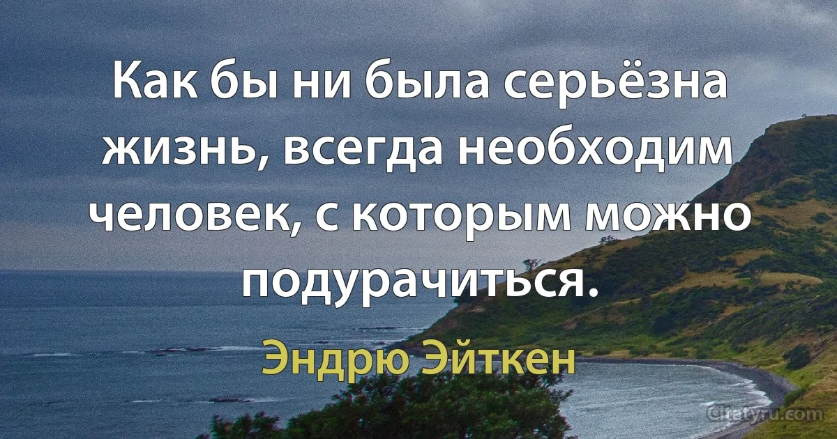 Как бы ни была серьёзна жизнь, всегда необходим человек, с которым можно подурачиться. (Эндрю Эйткен)