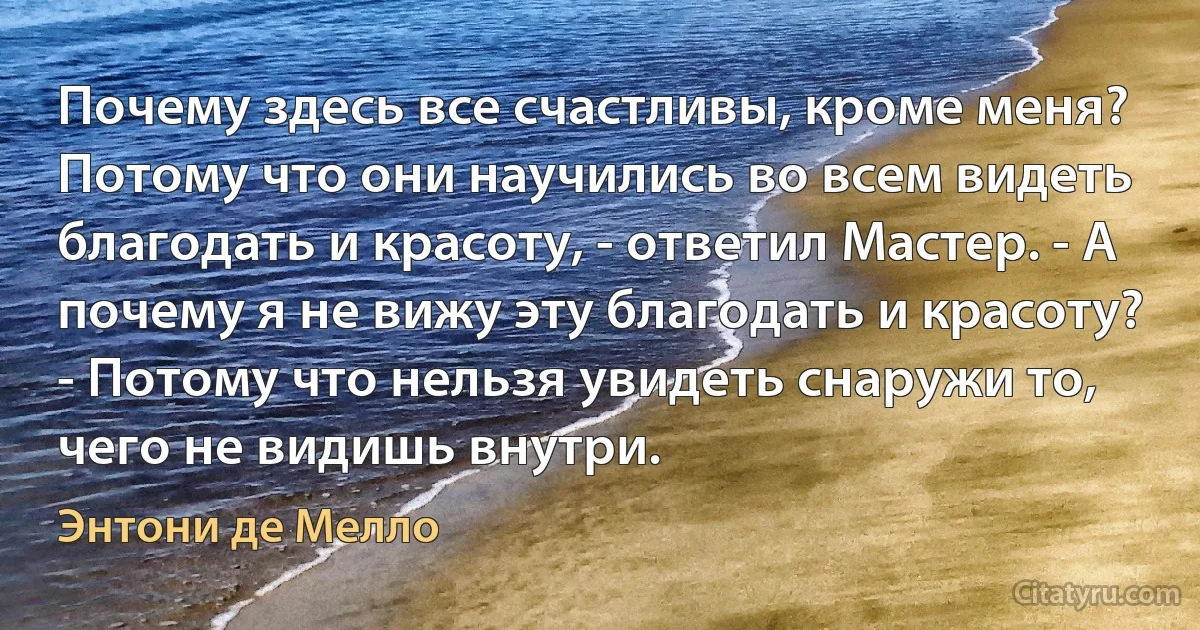 Почему здесь все счастливы, кроме меня? Потому что они научились во всем видеть благодать и красоту, - ответил Мастер. - А почему я не вижу эту благодать и красоту? - Потому что нельзя увидеть снаружи то, чего не видишь внутри. (Энтони де Мелло)