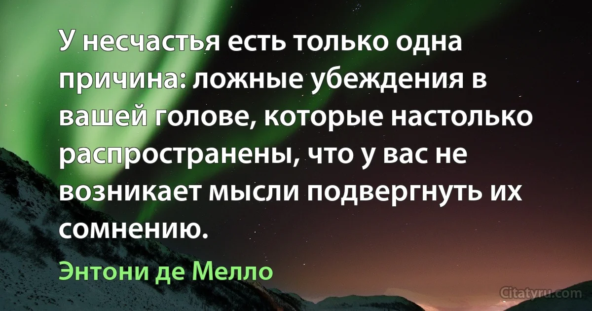 У несчастья есть только одна причина: ложные убеждения в вашей голове, которые настолько распространены, что у вас не возникает мысли подвергнуть их сомнению. (Энтони де Мелло)