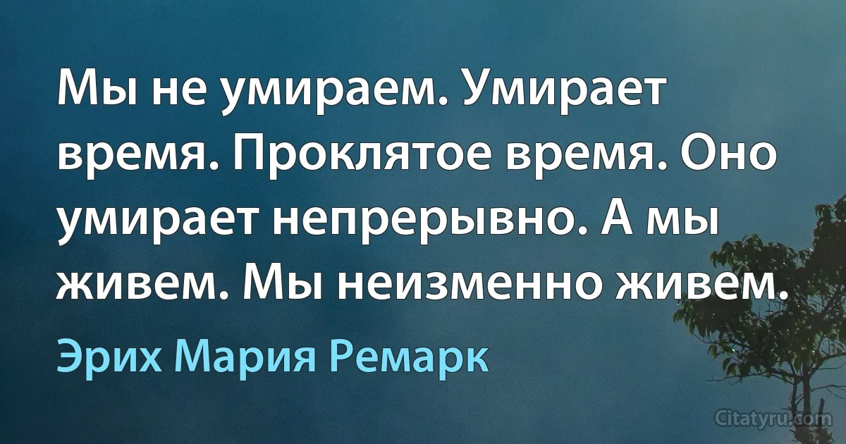 Мы не умираем. Умирает время. Проклятое время. Оно умирает непрерывно. А мы живем. Мы неизменно живем. (Эрих Мария Ремарк)