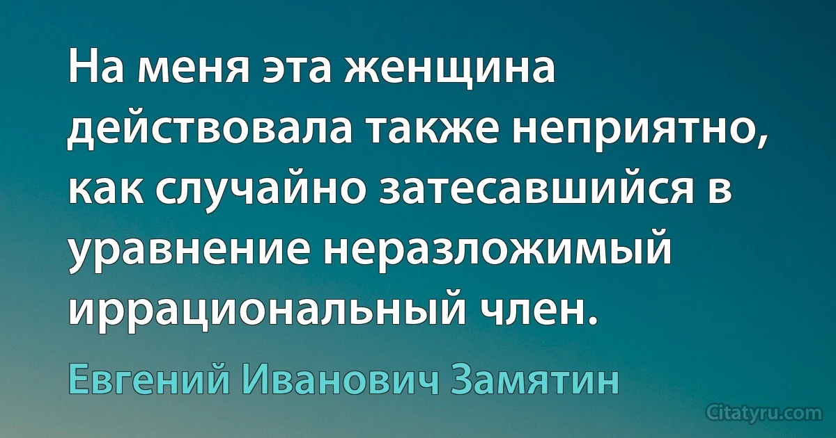 На меня эта женщина действовала также неприятно, как случайно затесавшийся в уравнение неразложимый иррациональный член. (Евгений Иванович Замятин)