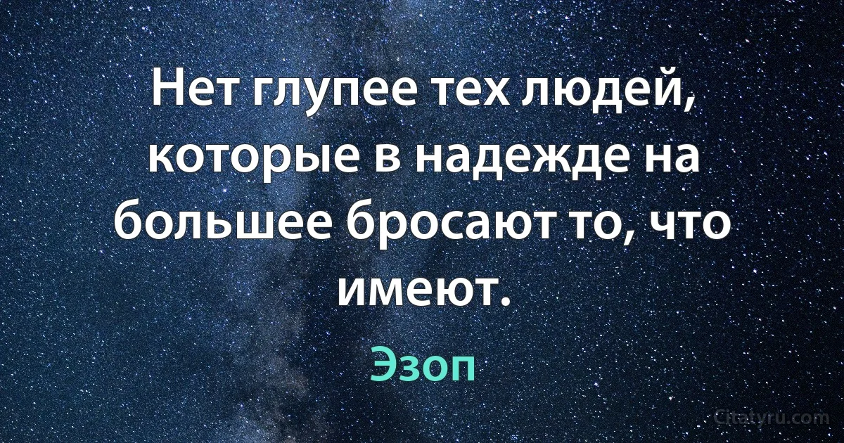 Нет глупее тех людей, которые в надежде на большее бросают то, что имеют. (Эзоп)