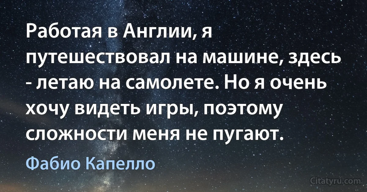 Работая в Англии, я путешествовал на машине, здесь - летаю на самолете. Но я очень хочу видеть игры, поэтому сложности меня не пугают. (Фабио Капелло)