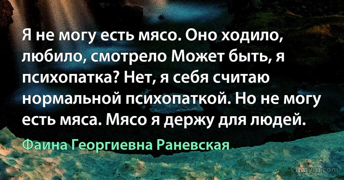 Я не могу есть мясо. Оно ходило, любило, смотрело Может быть, я психопатка? Нет, я себя считаю нормальной психопаткой. Но не могу есть мяса. Мясо я держу для людей. (Фаина Георгиевна Раневская)