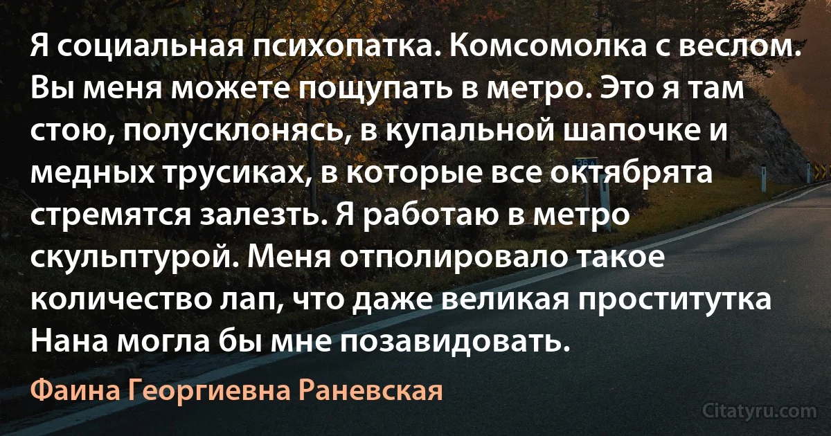 Я социальная психопатка. Комсомолка с веслом. Вы меня можете пощупать в метро. Это я там стою, полусклонясь, в купальной шапочке и медных трусиках, в которые все октябрята стремятся залезть. Я работаю в метро скульптурой. Меня отполировало такое количество лап, что даже великая проститутка Нана могла бы мне позавидовать. (Фаина Георгиевна Раневская)