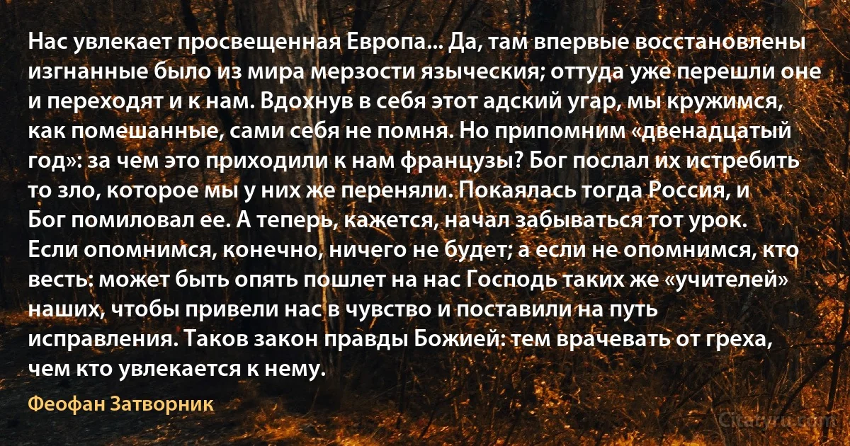 Нас увлекает просвещенная Европа... Да, там впервые восстановлены изгнанные было из мира мерзости языческия; оттуда уже перешли оне и переходят и к нам. Вдохнув в себя этот адский угар, мы кружимся, как помешанные, сами себя не помня. Но припомним «двенадцатый год»: за чем это приходили к нам французы? Бог послал их истребить то зло, которое мы у них же переняли. Покаялась тогда Россия, и Бог помиловал ее. А теперь, кажется, начал забываться тот урок. Если опомнимся, конечно, ничего не будет; а если не опомнимся, кто весть: может быть опять пошлет на нас Господь таких же «учителей» наших, чтобы привели нас в чувство и поставили на путь исправления. Таков закон правды Божией: тем врачевать от греха, чем кто увлекается к нему. (Феофан Затворник)