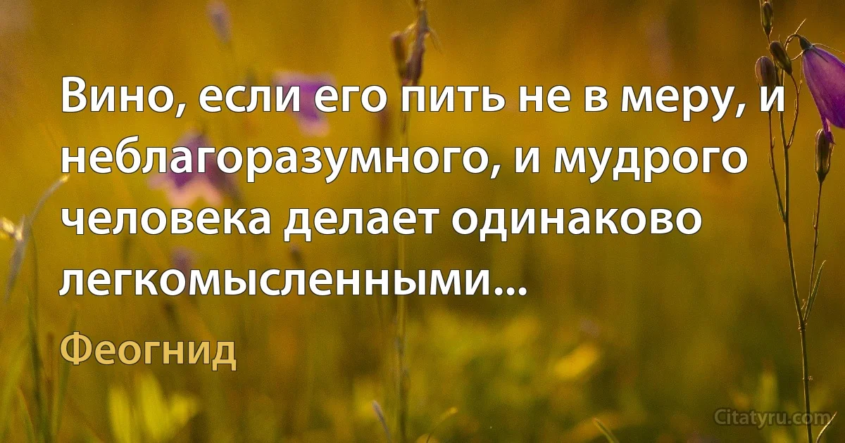 Вино, если его пить не в меру, и неблагоразумного, и мудрого человека делает одинаково легкомысленными... (Феогнид)