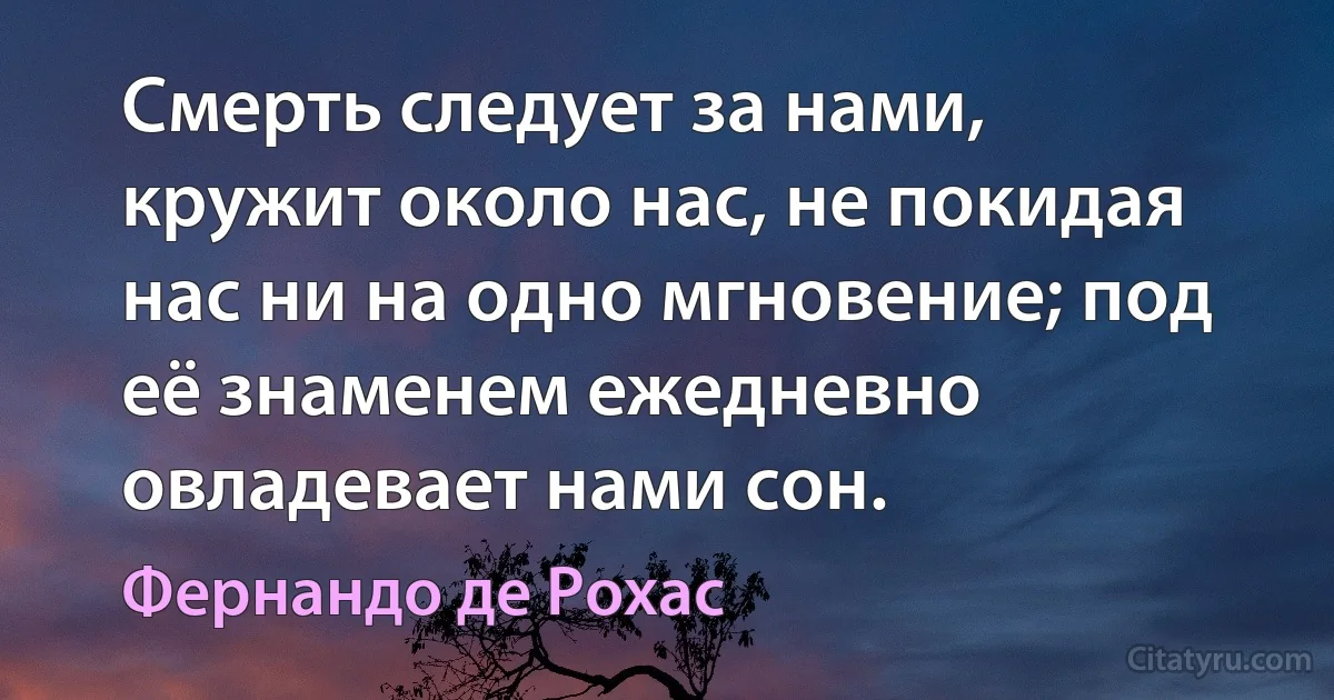 Смерть следует за нами, кружит около нас, не покидая нас ни на одно мгновение; под её знаменем ежедневно овладевает нами сон. (Фернандо де Рохас)