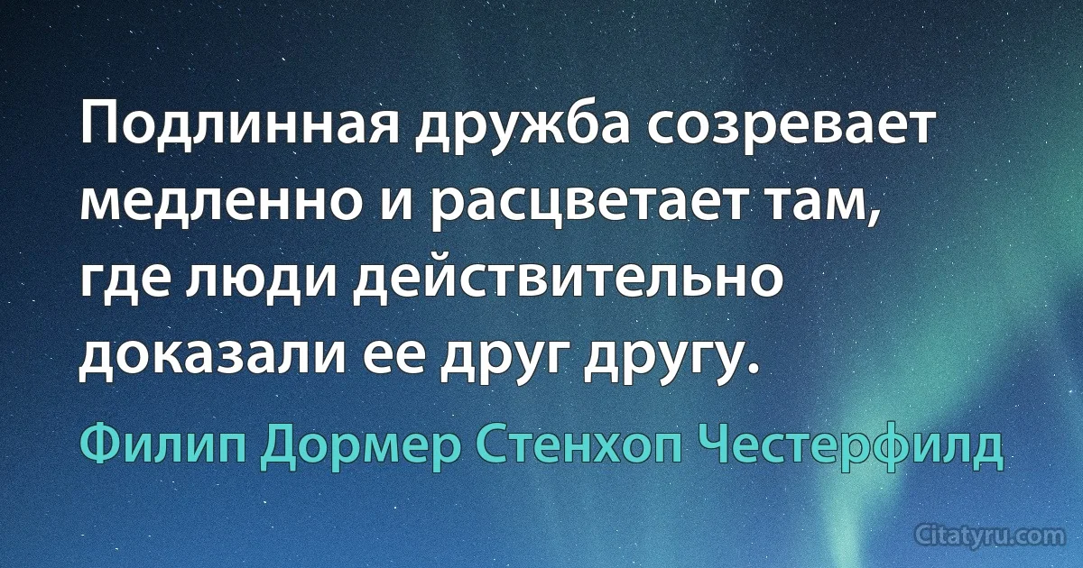 Подлинная дружба созревает медленно и расцветает там, где люди действительно доказали ее друг другу. (Филип Дормер Стенхоп Честерфилд)